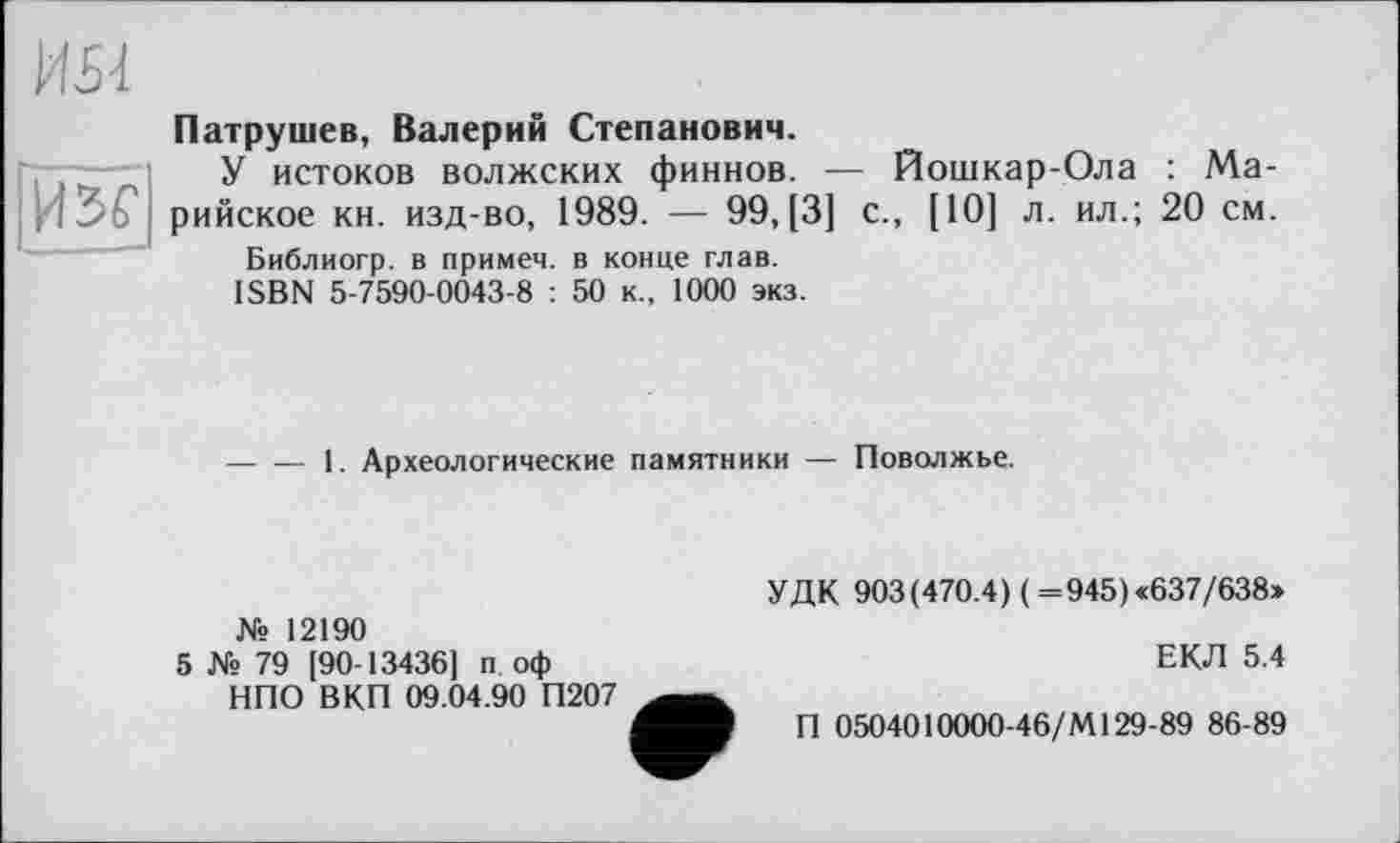 ﻿HSf]
Патрушев, Валерий Степанович.
У истоков волжских финнов. — Йошкар-Ола : Марийское кн. изд-во, 1989. — 99, [3] с., [10] л. ил.; 20 см.
Библиогр. в примем, в конце глав.
ISBN 5-7590-0043-8 : 50 к., 1000 экз.
-----1. Археологические памятники — Поволжье.
№ 12190
5 № 79 190-13436] п оф НПО ВКП 09.04.90 П207
УДК 903(470.4) (=945)«637/638»
ЕКЛ 5.4
П 0504010000-46/М129-89 86-89